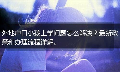 外地户口小孩上学问题怎么解决?最新政策和办理流程详解。