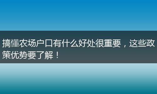 搞懂农场户口有什么好处很重要，这些政策优势要了解！