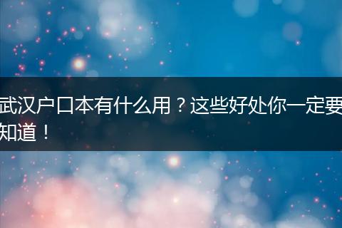 武汉户口本有什么用?这些好处你一定要知道!