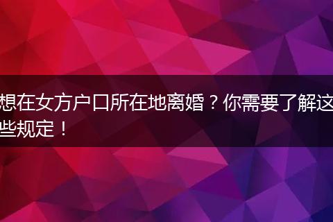 想在女方户口所在地离婚?你需要了解这些规定!