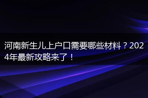 河南新生儿上户口需要哪些材料？2024年最新攻略来了！