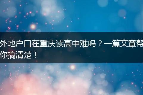 外地户口在重庆读高中难吗？一篇文章帮你搞清楚！