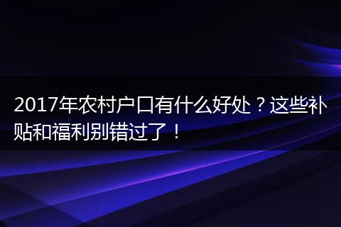 2017年农村户口有什么好处？这些补贴和福利别错过了！