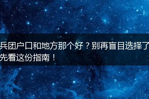 兵团户口和地方那个好？别再盲目选择了先看这份指南！