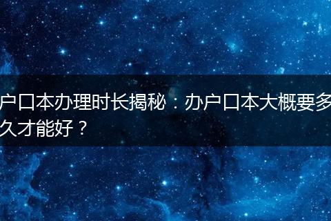 户口本办理时长揭秘：办户口本大概要多久才能好？