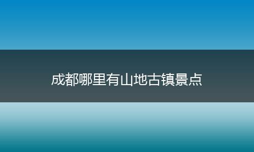 成都哪里有山地古镇景点