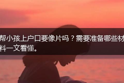 帮小孩上户口要像片吗？需要准备哪些材料一文看懂。