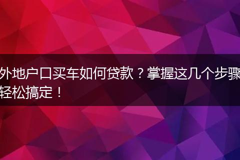 外地户口买车如何贷款?掌握这几个步骤轻松搞定!