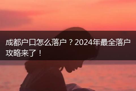 成都户口怎么落户？2024年最全落户攻略来了！
