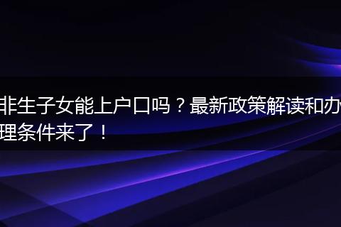 非生子女能上户口吗？最新政策解读和办理条件来了！