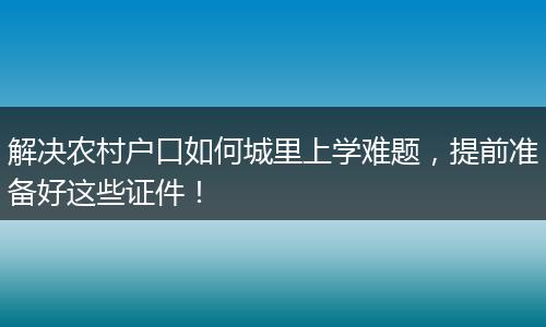 解决农村户口如何城里上学难题,提前准备好这些证件!