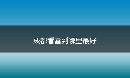 成都看雪到哪里最好