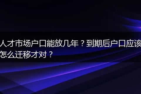 人才市场户口能放几年？到期后户口应该怎么迁移才对？