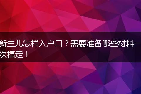 新生儿怎样入户口?需要准备哪些材料一次搞定!
