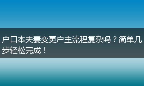 户口本夫妻变更户主流程复杂吗?简单几步轻松完成!