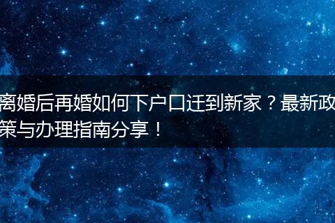 离婚后再婚如何下户口迁到新家?最新政策与办理指南分享!