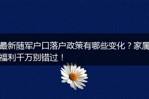 最新随军户口落户政策有哪些变化?家属福利千万别错过!