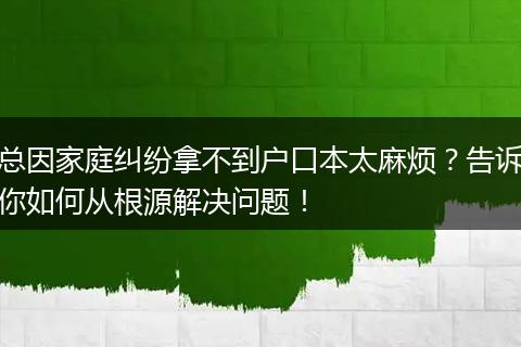总因家庭纠纷拿不到户口本太麻烦？告诉你如何从根源解决问题！