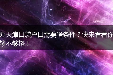 办天津口袋户口需要啥条件？快来看看你够不够格！