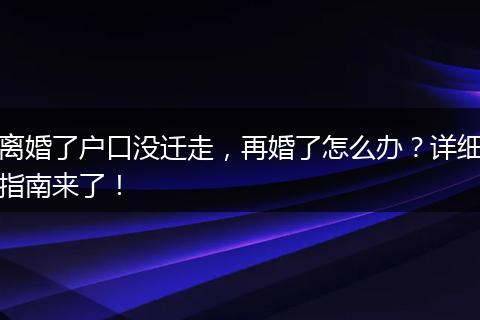 离婚了户口没迁走，再婚了怎么办？详细指南来了！
