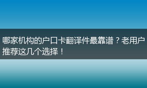 哪家机构的户口卡翻译件最靠谱？老用户推荐这几个选择！