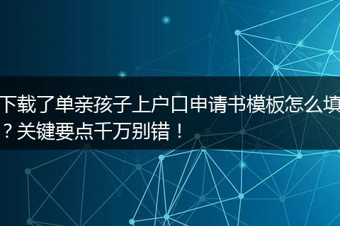 下载了单亲孩子上户口申请书模板怎么填？关键要点千万别错！