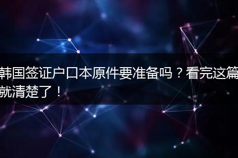 韩国签证户口本原件要准备吗？看完这篇就清楚了！