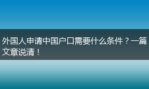外国人申请中国户口需要什么条件？一篇文章说清！
