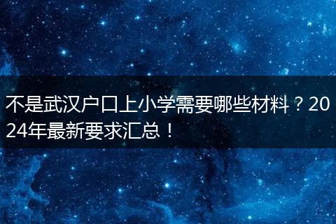 不是武汉户口上小学需要哪些材料？2024年最新要求汇总！