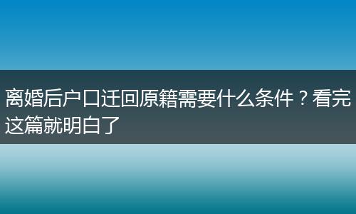 离婚后户口迁回原籍需要什么条件？看完这篇就明白了