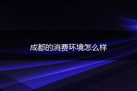 成都的消费环境怎么样