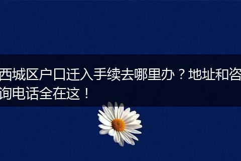 西城区户口迁入手续去哪里办?地址和咨询电话全在这!