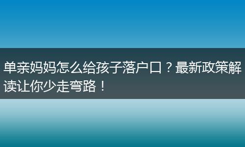 单亲妈妈怎么给孩子落户口？最新政策解读让你少走弯路！