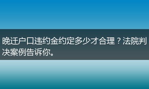 晚迁户口违约金约定多少才合理？法院判决案例告诉你。
