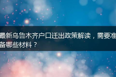 最新乌鲁木齐户口迁出政策解读，需要准备哪些材料？