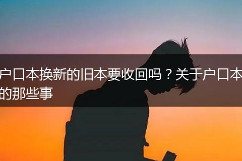 户口本换新的旧本要收回吗？关于户口本的那些事