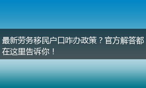 最新劳务移民户口咋办政策？官方解答都在这里告诉你！