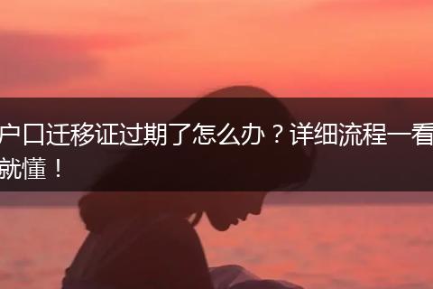 户口迁移证过期了怎么办？详细流程一看就懂！