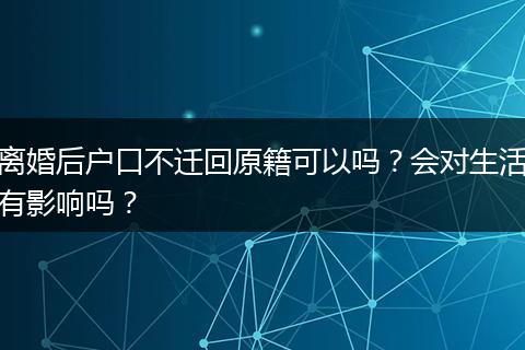 离婚后户口不迁回原籍可以吗？会对生活有影响吗？