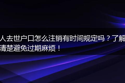 人去世户口怎么注销有时间规定吗?了解清楚避免过期麻烦!