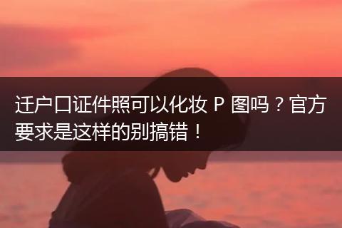 迁户口证件照可以化妆 P 图吗？官方要求是这样的别搞错！