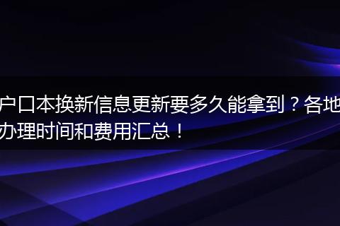 户口本换新信息更新要多久能拿到?各地办理时间和费用汇总!