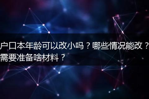 户口本年龄可以改小吗？哪些情况能改？需要准备啥材料？