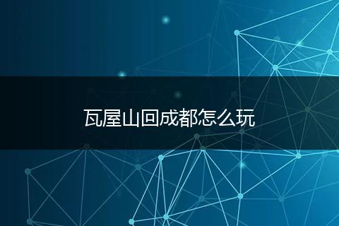 瓦屋山回成都怎么玩