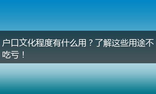户口文化程度有什么用？了解这些用途不吃亏！