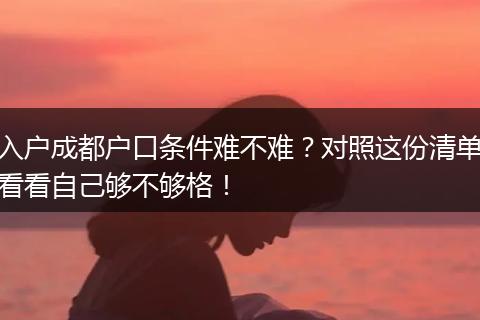 入户成都户口条件难不难？对照这份清单看看自己够不够格！