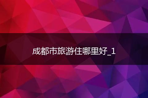 成都市旅游住哪里好_1