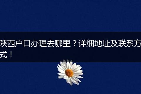 陕西户口办理去哪里?详细地址及联系方式!