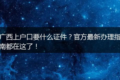 广西上户口要什么证件？官方最新办理指南都在这了！