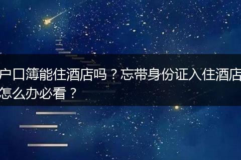 户口簿能住酒店吗？忘带身份证入住酒店怎么办必看？
